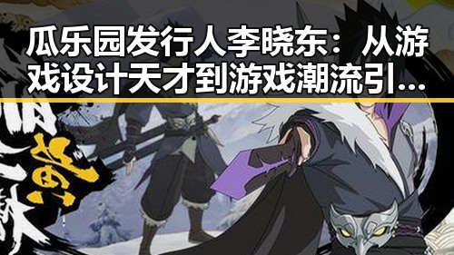 瓜乐园发行人李晓东：从游戏设计天才到游戏潮流引领者的转变