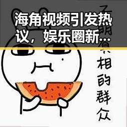 海角视频引发热议，娱乐圈新动态盘点