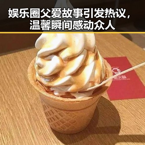 娱乐圈父爱故事引发热议，温馨瞬间感动众人