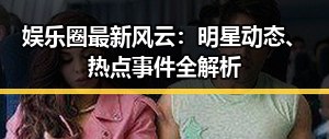 娱乐圈最新风云：明星动态、热点事件全解析